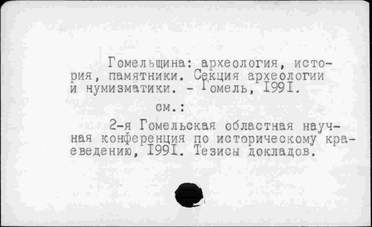 ﻿Гомельщина: археология, история, памятники. Секция археологии й нумизматики. - Гомель, 1991.
см. :
2-я Гомельская областная научная конференция по историческому кра введению/1991. Тезисы докладов.